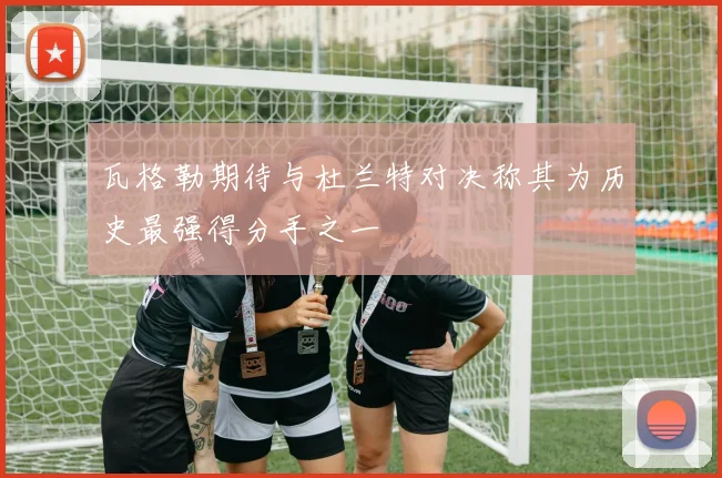 瓦格勒期待与杜兰特对决称其为历史最强得分手之一