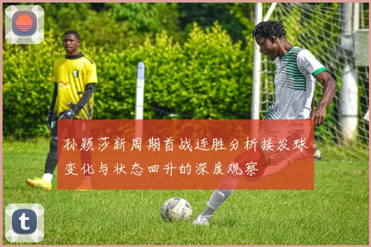 孙颖莎新周期首战连胜分析接发球变化与状态回升的深度观察