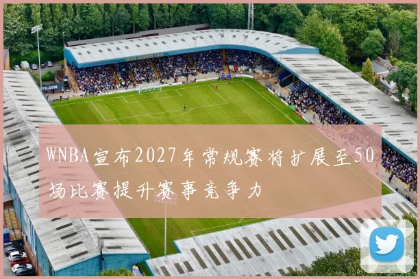 WNBA宣布2027年常规赛将扩展至50场比赛提升赛事竞争力