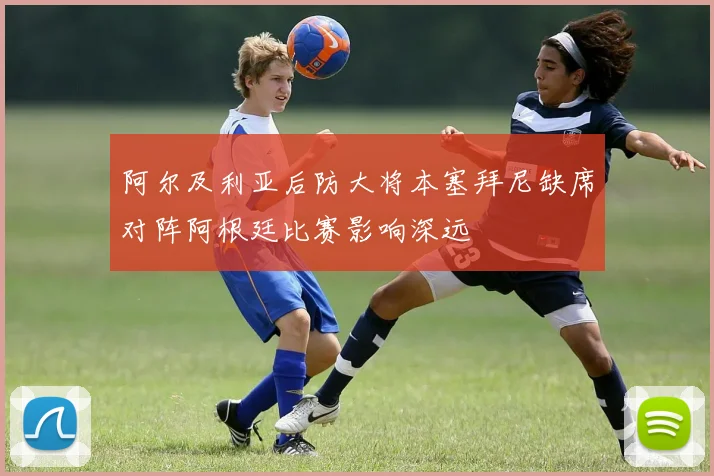 阿尔及利亚后防大将本塞拜尼缺席对阵阿根廷比赛影响深远