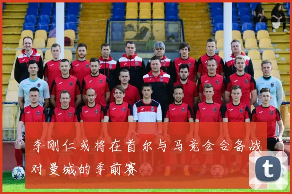 李刚仁或将在首尔与马竞会合备战对曼城的季前赛