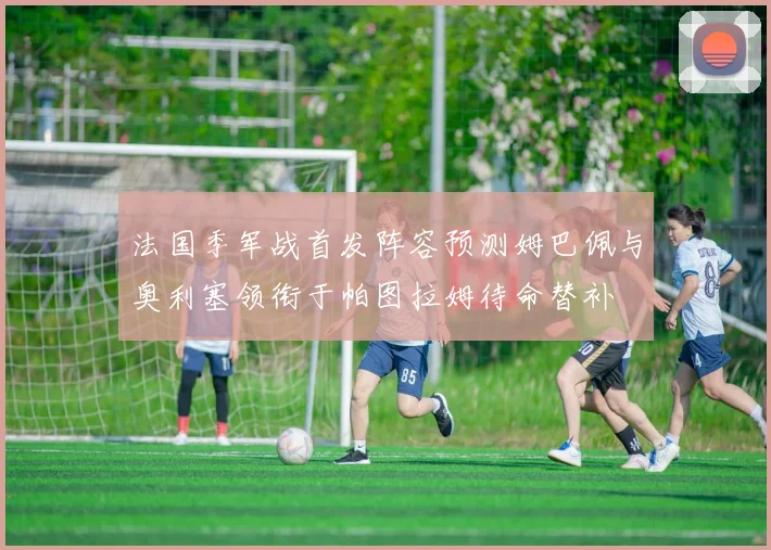 法国季军战首发阵容预测姆巴佩与奥利塞领衔于帕图拉姆待命替补