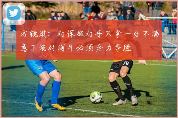 方镜淇：对保级对手只拿一分不满意下场对海牛必须全力争胜