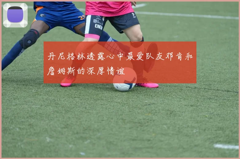 丹尼格林透露心中最爱队友邓肯和詹姆斯的深厚情谊